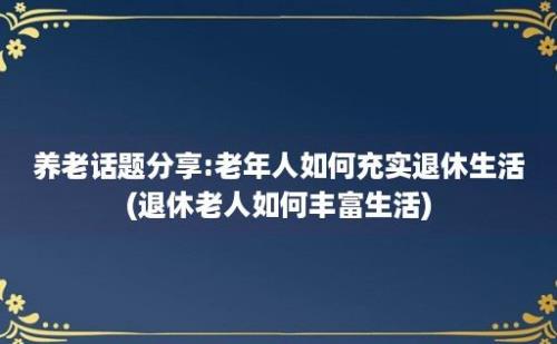 养老话题分享:老年人如何充实退休生活(退休老人如何丰富生活)