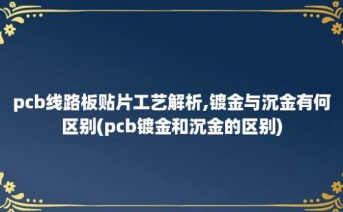 pcb线路板贴片工艺解析,镀金与沉金有何区别(pcb镀金和沉金的区别)