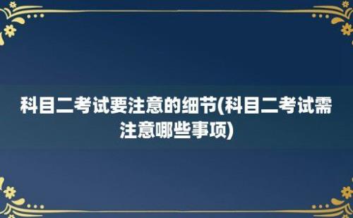 科目二考试要注意的细节(科目二考试需注意哪些事项)