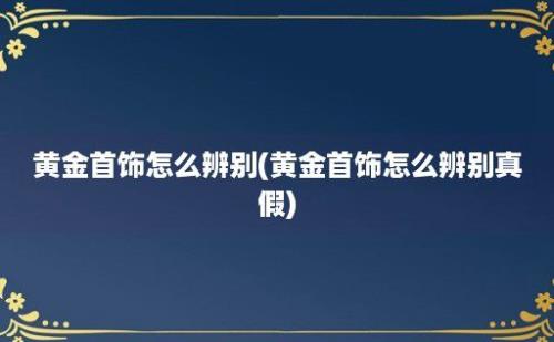 黄金首饰怎么辨别(黄金首饰怎么辨别真假)