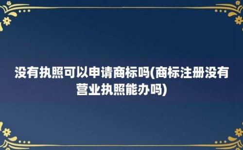 没有执照可以申请商标吗(商标注册没有营业执照能办吗)