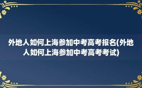 外地人如何上海参加中考高考报名(外地人如何上海参加中考高考考试)