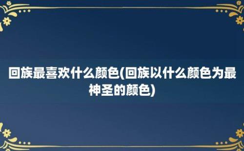 回族最喜欢什么颜色(回族以什么颜色为最神圣的颜色)