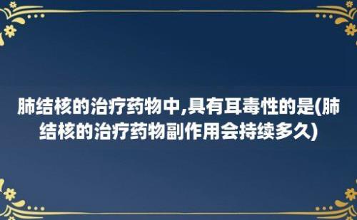 肺结核的治疗药物中,具有耳毒性的是(肺结核的治疗药物副作用会持续多久)