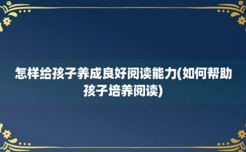 怎样给孩子养成良好阅读能力(如何帮助孩子培养阅读)