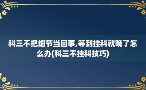 科三不把细节当回事,等到挂科就晚了怎么办(科三不挂科技巧)