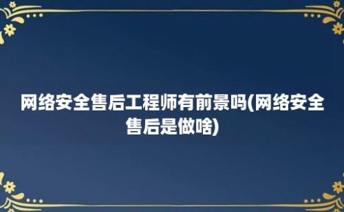 网络安全售后工程师有前景吗(网络安全售后是做啥)