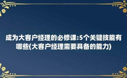 成为大客户经理的必修课:5个关键技能有哪些(大客户经理需要具备的能力)