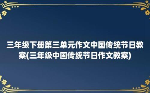 三年级下册第三单元作文中国传统节日教案(三年级中国传统节日作文教案)