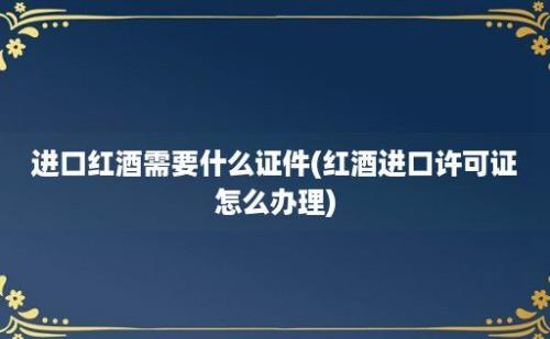 进口红酒需要什么证件(红酒进口许可证怎么办理)