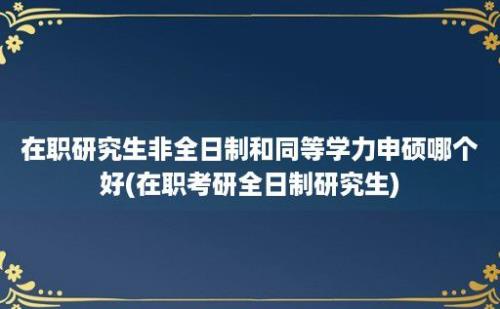 在职研究生非全日制和同等学力申硕哪个好(在职考研全日制研究生)