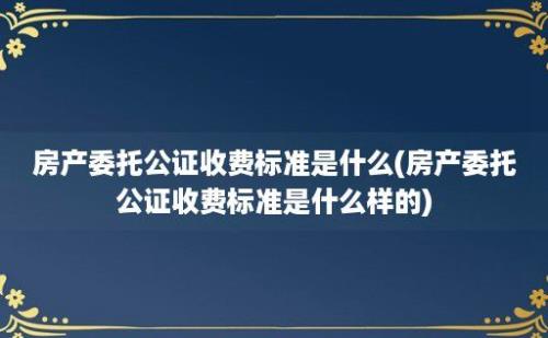 房产委托公证收费标准是什么(房产委托公证收费标准是什么样的)