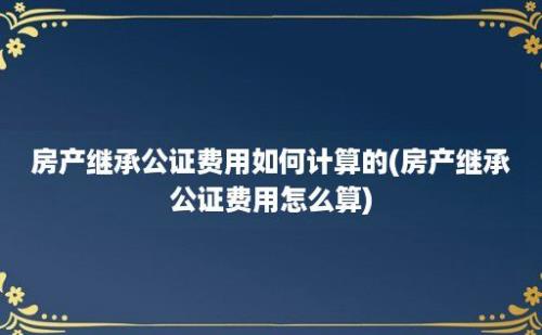 房产继承公证费用如何计算的(房产继承公证费用怎么算)