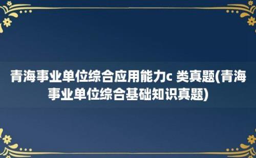 青海事业单位综合应用能力c 类真题(青海事业单位综合基础知识真题)