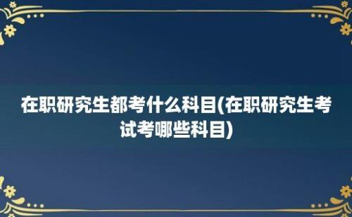 在职研究生都考什么科目(在职研究生考试考哪些科目)