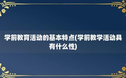 学前教育活动的基本特点(学前教学活动具有什么性)