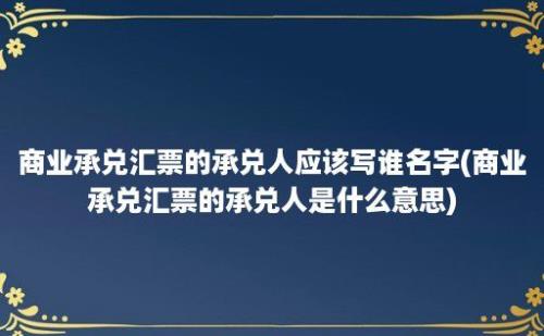 商业承兑汇票的承兑人应该写谁名字(商业承兑汇票的承兑人是什么意思)