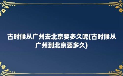 古时候从广州去北京要多久呢(古时候从广州到北京要多久)