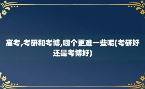 高考,考研和考博,哪个更难一些呢(考研好还是考博好)