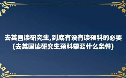 去英国读研究生,到底有没有读预科的必要(去英国读研究生预科需要什么条件)