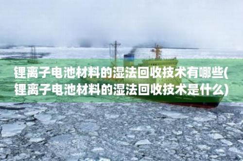 锂离子电池材料的湿法回收技术有哪些(锂离子电池材料的湿法回收技术是什么)