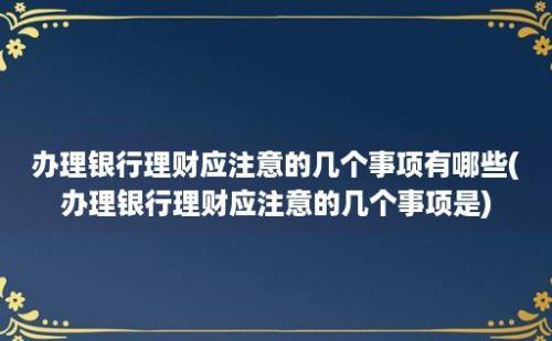 办理银行理财应注意的几个事项有哪些(办理银行理财应注意的几个事项是)