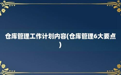 仓库管理工作计划内容(仓库管理6大要点)