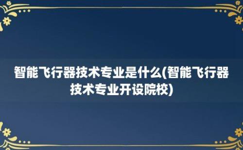 智能飞行器技术专业是什么(智能飞行器技术专业开设院校)