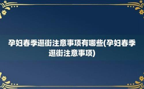 孕妇春季逛街注意事项有哪些(孕妇春季逛街注意事项)