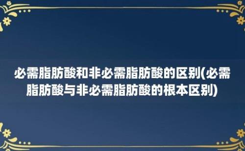 必需脂肪酸和非必需脂肪酸的区别(必需脂肪酸与非必需脂肪酸的根本区别)