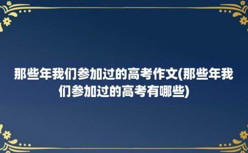 那些年我们参加过的高考作文(那些年我们参加过的高考有哪些)