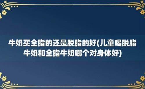 牛奶买全脂的还是脱脂的好(儿童喝脱脂牛奶和全脂牛奶哪个对身体好)