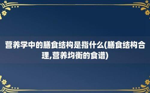 营养学中的膳食结构是指什么(膳食结构合理,营养均衡的食谱)