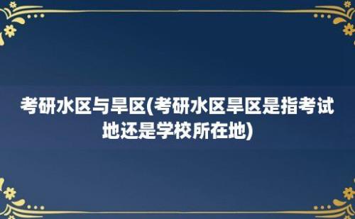 考研水区与旱区(考研水区旱区是指考试地还是学校所在地)