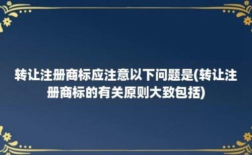 转让注册商标应注意以下问题是(转让注册商标的有关原则大致包括)