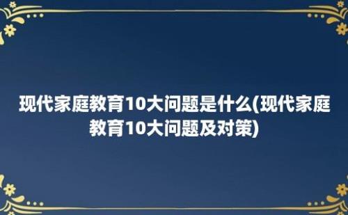 现代家庭教育10大问题是什么(现代家庭教育10大问题及对策)