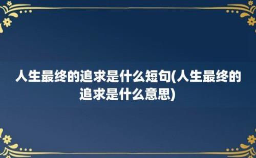 人生最终的追求是什么短句(人生最终的追求是什么意思)