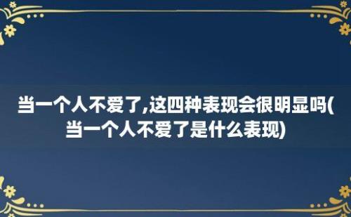 当一个人不爱了,这四种表现会很明显吗(当一个人不爱了是什么表现)