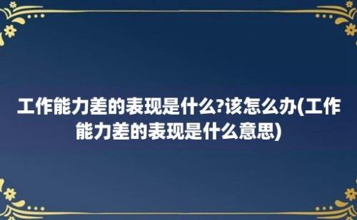 工作能力差的表现是什么?该怎么办(工作能力差的表现是什么意思)