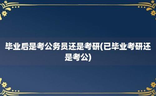 毕业后是考公务员还是考研(已毕业考研还是考公)