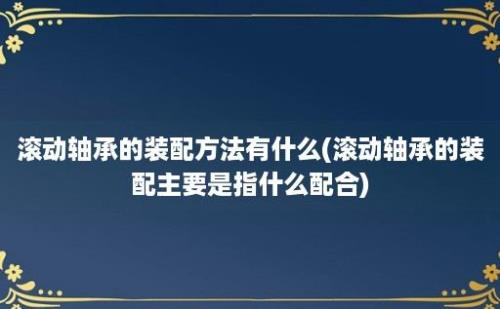 滚动轴承的装配方法有什么(滚动轴承的装配主要是指什么配合)