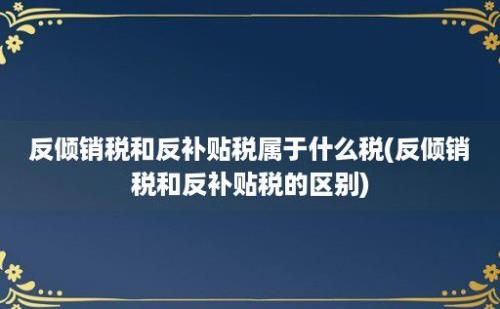 反倾销税和反补贴税属于什么税(反倾销税和反补贴税的区别)