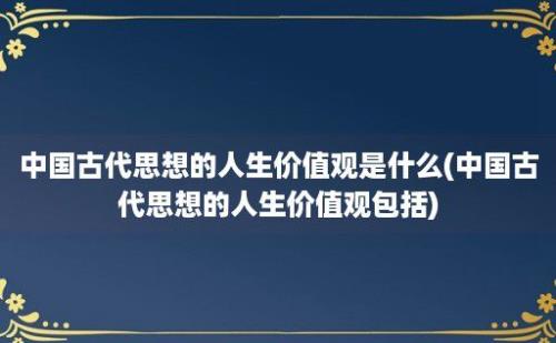 中国古代思想的人生价值观是什么(中国古代思想的人生价值观包括)