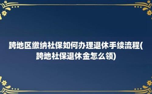 跨地区缴纳社保如何办理退休手续流程(跨地社保退休金怎么领)