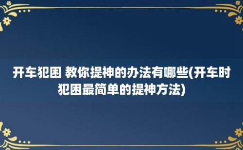 开车犯困 教你提神的办法有哪些(开车时犯困最简单的提神方法)