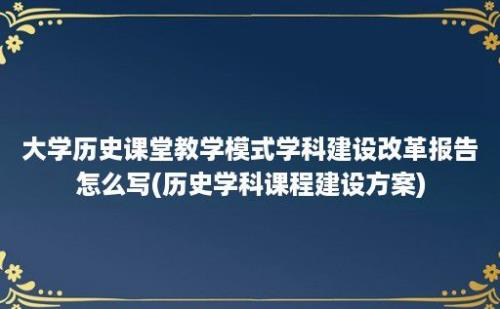 大学历史课堂教学模式学科建设改革报告怎么写(历史学科课程建设方案)