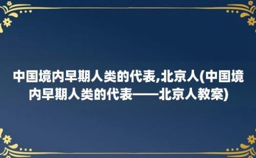 中国境内早期人类的代表,北京人(中国境内早期人类的代表——北京人教案)