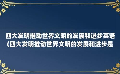 四大发明推动世界文明的发展和进步英语(四大发明推动世界文明的发展和进步是什么)