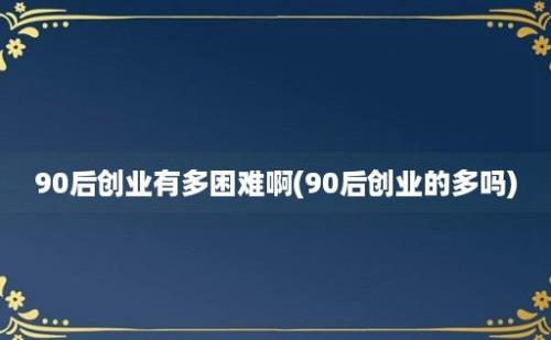 90后创业有多困难啊(90后创业的多吗)