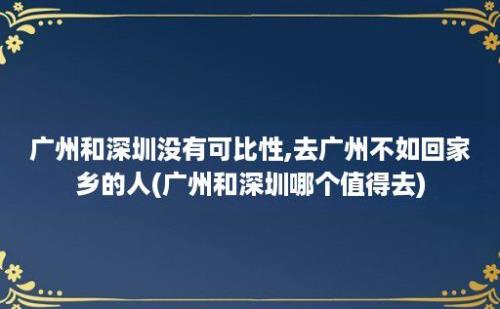 广州和深圳没有可比性,去广州不如回家乡的人(广州和深圳哪个值得去)